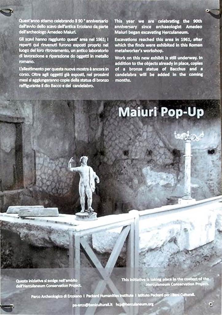VI.12, Herculaneum. May 2018. Notice from front of shop.
“This year we celebrate the 90th anniversary since archaeologist Amedeo Maiuri began excavating Herculaneum.
Excavations reached this area in 1961, after which the finds were exhibited in this Roman metalworker’s workshop.
Work on this new exhibit is still underway. In addition to the objects already in place, copies of a bronze statue of Bacchus and a candelabra will be added in the coming months.”
Photo courtesy of Buzz Ferebee.
(translation –
“Quest’anno stiamo celebrando il 90 anniversario dall avvio dello scavo dell’antica Ercolano da parte dell’archeologo Amedeo Maiuri. Gli scavi hanno raggiunto quest’area nel 1961; i reperti qui rinvenuti furono esposti proprio nel luogo del ritrovamento, un antico laboratorio di lavorazione e riparazione di oggetti in metallo romano.
L’allestimento per questa nuova mostra e ancora in corso.
Oltri agli oggetti gia esposti, nel prossimi mesi si aggiungeranno copie della statua di bronzo raffigurante il dio Bacco e del candelabra.”).